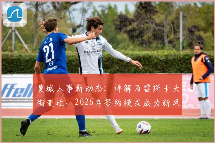 曼城人事新动态：详解马雷斯卡头衔变迁，2026年签约模式成为新风向标？