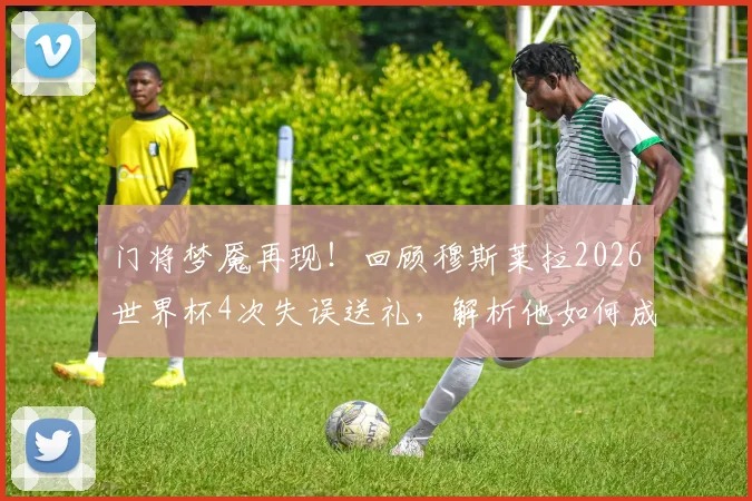 门将梦魇再现!回顾穆斯莱拉2026世界杯4次失误送礼,解析他如何成为失误丢球历史第一人