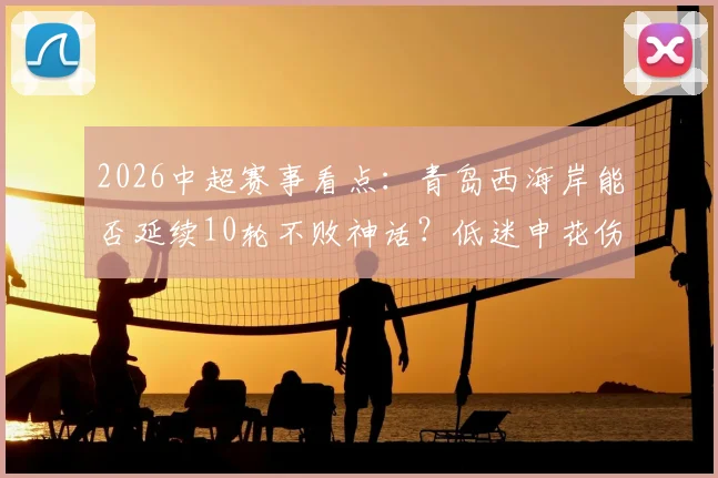 2026中超赛事看点：青岛西海岸能否延续10轮不败神话？低迷申花伤病满营如何应对？