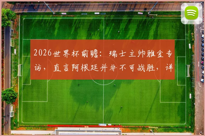 2026世界杯前瞻：瑞士主帅雅金专访，直言阿根廷并非不可战胜，详解曼赞比使用策略