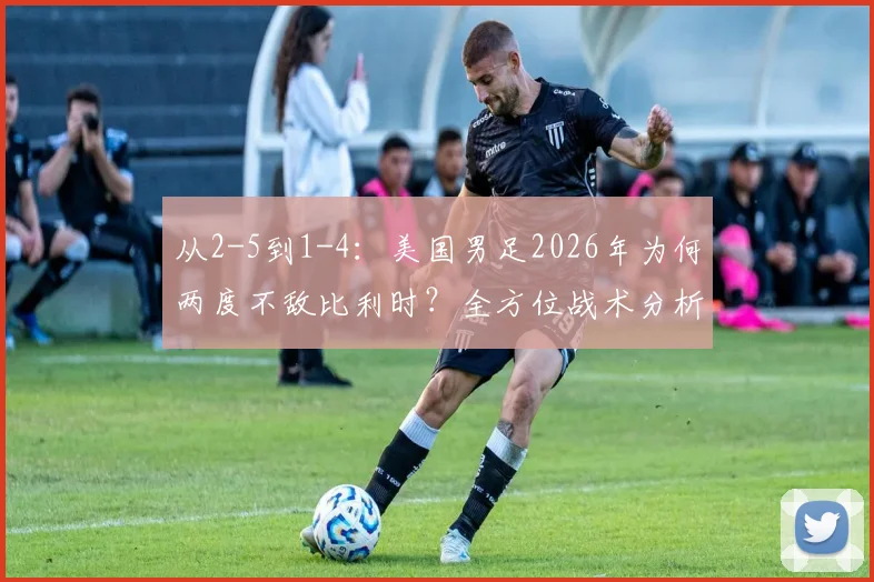 从2-5到1-4：美国男足2026年为何两度不敌比利时？全方位战术分析与未来展望