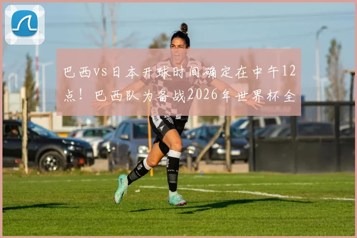 巴西vs日本开球时间确定在中午12点！巴西队为备战2026年世界杯全面调整训练作息