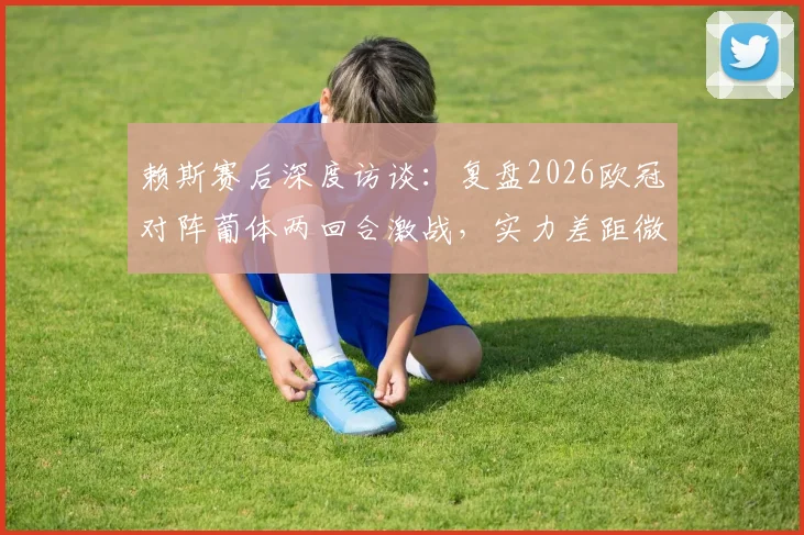 赖斯赛后深度访谈:复盘2026欧冠对阵葡体两回合激战,实力差距微乎其其胜负关键何在